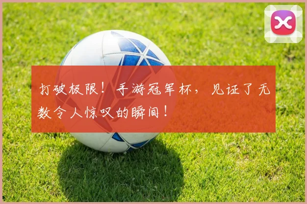 打破极限!手游冠军杯,见证了无数令人惊叹的瞬间!