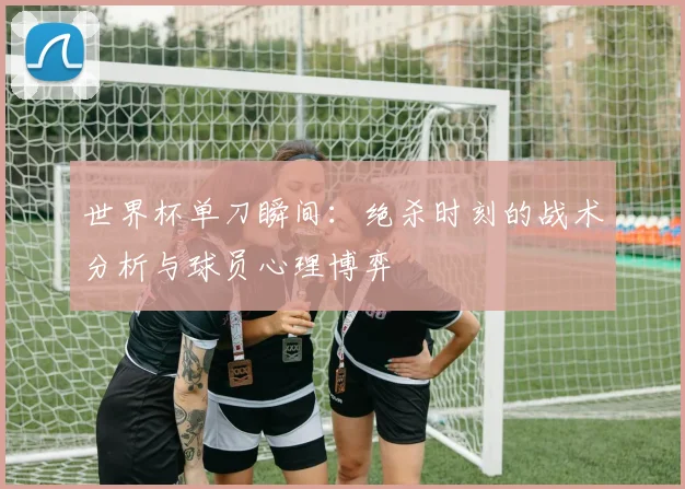世界杯单刀瞬间:绝杀时刻的战术分析与球员心理博弈