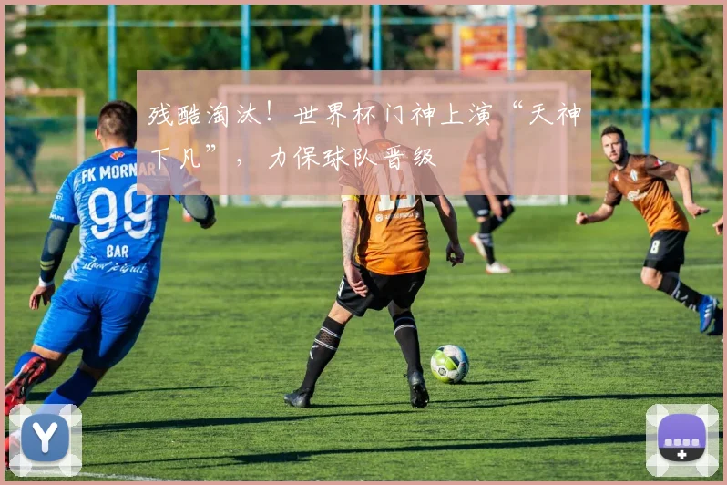 残酷淘汰！世界杯门神上演“天神下凡”，力保球队晋级