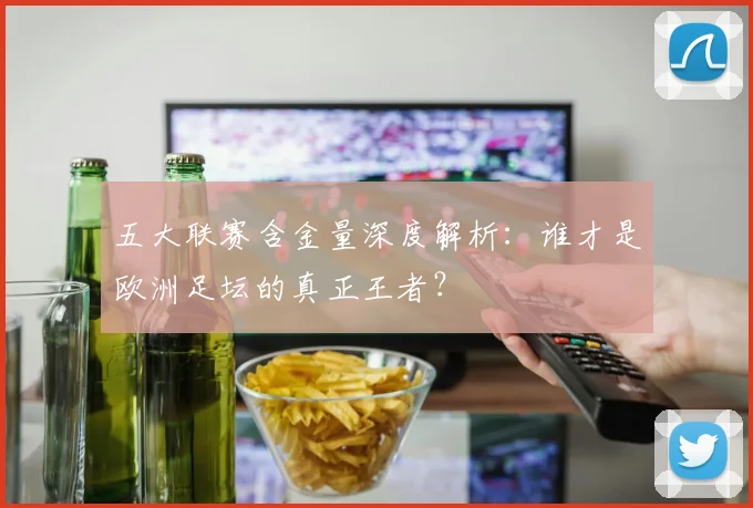 五大联赛含金量深度解析：谁才是欧洲足坛的真正王者？